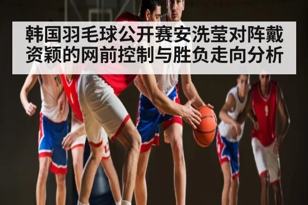 韩国羽毛球公开赛安洗莹对阵戴资颖的网前控制与胜负走向分析